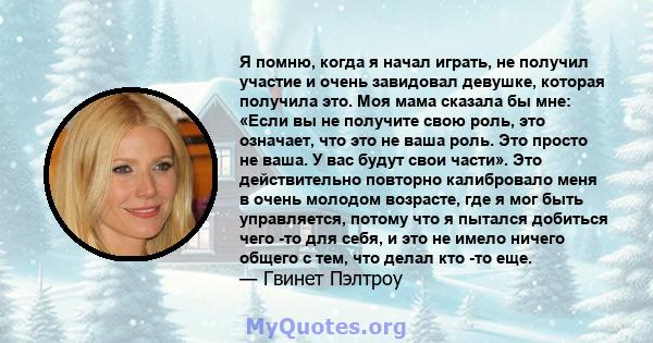 Я помню, когда я начал играть, не получил участие и очень завидовал девушке, которая получила это. Моя мама сказала бы мне: «Если вы не получите свою роль, это означает, что это не ваша роль. Это просто не ваша. У вас