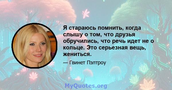 Я стараюсь помнить, когда слышу о том, что друзья обручились, что речь идет не о кольце. Это серьезная вещь, жениться.