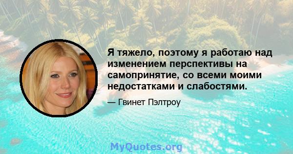 Я тяжело, поэтому я работаю над изменением перспективы на самопринятие, со всеми моими недостатками и слабостями.