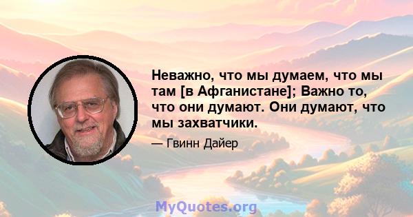 Неважно, что мы думаем, что мы там [в Афганистане]; Важно то, что они думают. Они думают, что мы захватчики.