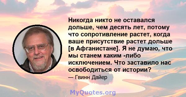 Никогда никто не оставался дольше, чем десять лет, потому что сопротивление растет, когда ваше присутствие растет дольше [в Афганистане]. Я не думаю, что мы станем каким -либо исключением. Что заставило нас освободиться 