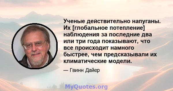 Ученые действительно напуганы. Их [глобальное потепление] наблюдения за последние два или три года показывают, что все происходит намного быстрее, чем предсказывали их климатические модели.