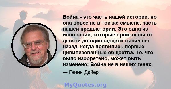 Война - это часть нашей истории, но она вовсе не в той же смысле, часть нашей предыстории. Это одна из инноваций, которые произошли от девяти до одиннадцати тысяч лет назад, когда появились первые цивилизованные