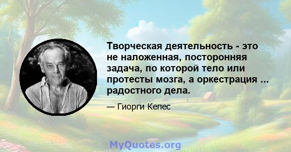 Творческая деятельность - это не наложенная, посторонняя задача, по которой тело или протесты мозга, а оркестрация ... радостного дела.