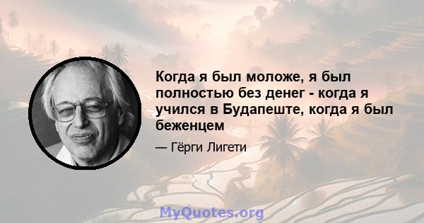 Когда я был моложе, я был полностью без денег - когда я учился в Будапеште, когда я был беженцем