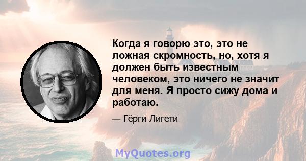 Когда я говорю это, это не ложная скромность, но, хотя я должен быть известным человеком, это ничего не значит для меня. Я просто сижу дома и работаю.