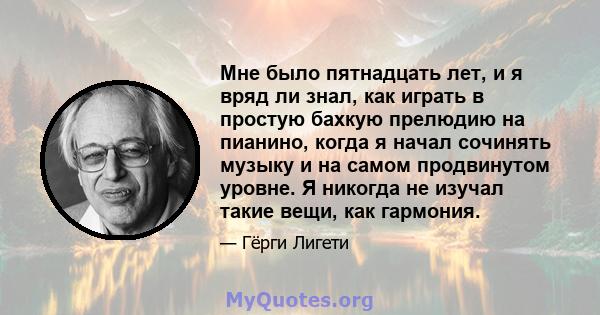 Мне было пятнадцать лет, и я вряд ли знал, как играть в простую бахкую прелюдию на пианино, когда я начал сочинять музыку и на самом продвинутом уровне. Я никогда не изучал такие вещи, как гармония.