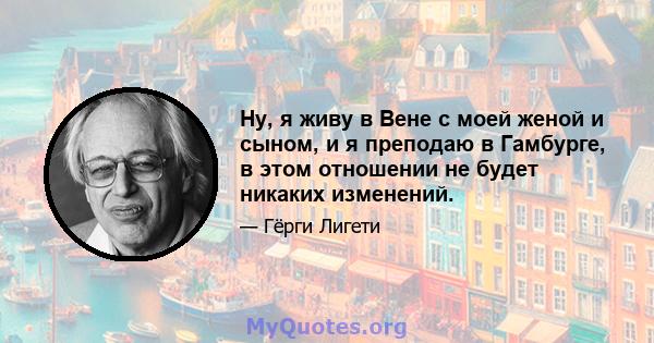 Ну, я живу в Вене с моей женой и сыном, и я преподаю в Гамбурге, в этом отношении не будет никаких изменений.