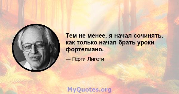 Тем не менее, я начал сочинять, как только начал брать уроки фортепиано.