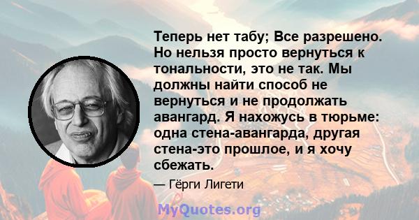 Теперь нет табу; Все разрешено. Но нельзя просто вернуться к тональности, это не так. Мы должны найти способ не вернуться и не продолжать авангард. Я нахожусь в тюрьме: одна стена-авангарда, другая стена-это прошлое, и