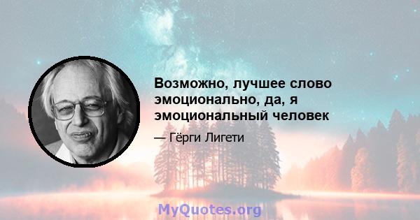 Возможно, лучшее слово эмоционально, да, я эмоциональный человек