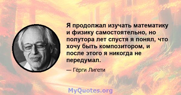 Я продолжал изучать математику и физику самостоятельно, но полутора лет спустя я понял, что хочу быть композитором, и после этого я никогда не передумал.