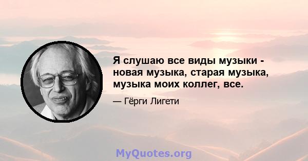 Я слушаю все виды музыки - новая музыка, старая музыка, музыка моих коллег, все.