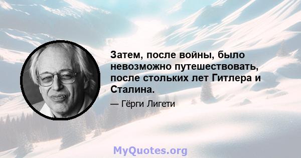 Затем, после войны, было невозможно путешествовать, после стольких лет Гитлера и Сталина.