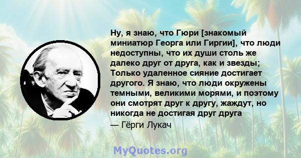 Ну, я знаю, что Гюри [знакомый миниатюр Георга или Гиргии], что люди недоступны, что их души столь же далеко друг от друга, как и звезды; Только удаленное сияние достигает другого. Я знаю, что люди окружены темными,