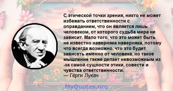 С этической точки зрения, никто не может избежать ответственности с оправданием, что он является лишь человеком, от которого судьба мира не зависит. Мало того, что это может быть не известно наверняка наверняка, потому