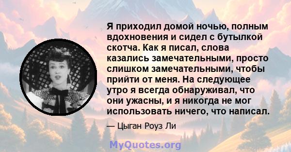 Я приходил домой ночью, полным вдохновения и сидел с бутылкой скотча. Как я писал, слова казались замечательными, просто слишком замечательными, чтобы прийти от меня. На следующее утро я всегда обнаруживал, что они