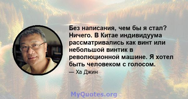 Без написания, чем бы я стал? Ничего. В Китае индивидуума рассматривались как винт или небольшой винтик в революционной машине. Я хотел быть человеком с голосом.