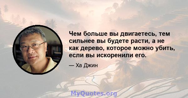 Чем больше вы двигаетесь, тем сильнее вы будете расти, а не как дерево, которое можно убить, если вы искоренили его.