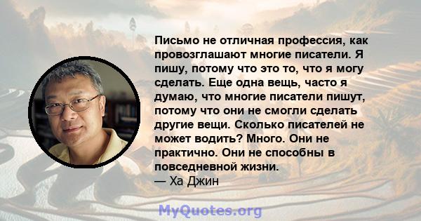 Письмо не отличная профессия, как провозглашают многие писатели. Я пишу, потому что это то, что я могу сделать. Еще одна вещь, часто я думаю, что многие писатели пишут, потому что они не смогли сделать другие вещи.