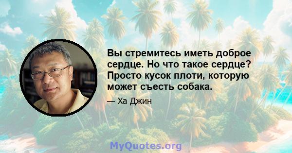 Вы стремитесь иметь доброе сердце. Но что такое сердце? Просто кусок плоти, которую может съесть собака.