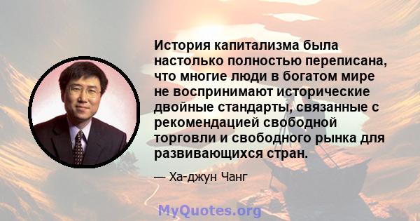 История капитализма была настолько полностью переписана, что многие люди в богатом мире не воспринимают исторические двойные стандарты, связанные с рекомендацией свободной торговли и свободного рынка для развивающихся