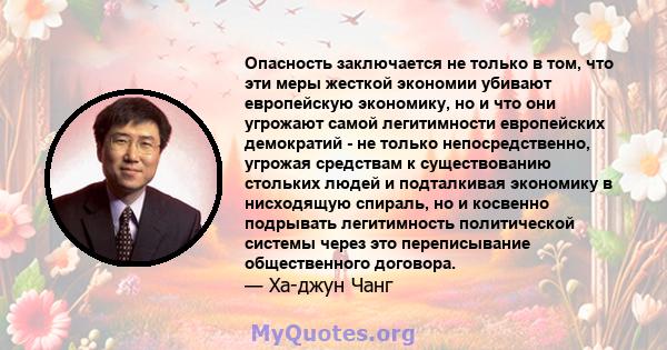 Опасность заключается не только в том, что эти меры жесткой экономии убивают европейскую экономику, но и что они угрожают самой легитимности европейских демократий - не только непосредственно, угрожая средствам к