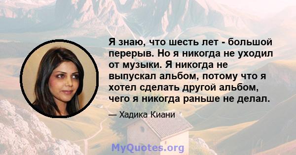 Я знаю, что шесть лет - большой перерыв. Но я никогда не уходил от музыки. Я никогда не выпускал альбом, потому что я хотел сделать другой альбом, чего я никогда раньше не делал.