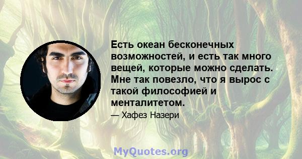 Есть океан бесконечных возможностей, и есть так много вещей, которые можно сделать. Мне так повезло, что я вырос с такой философией и менталитетом.