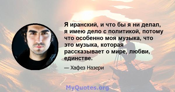 Я иранский, и что бы я ни делал, я имею дело с политикой, потому что особенно моя музыка, что это музыка, которая рассказывает о мире, любви, единстве.