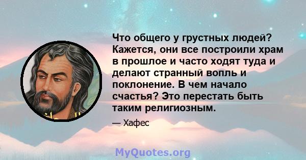 Что общего у грустных людей? Кажется, они все построили храм в прошлое и часто ходят туда и делают странный вопль и поклонение. В чем начало счастья? Это перестать быть таким религиозным.