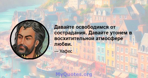 Давайте освободимся от сострадания. Давайте утонем в восхитительной атмосфере любви.