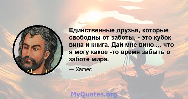 Единственные друзья, которые свободны от заботы, - это кубок вина и книга. Дай мне вино ... что я могу какое -то время забыть о заботе мира.