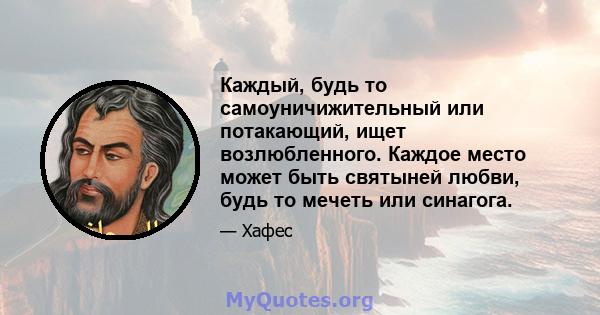 Каждый, будь то самоуничижительный или потакающий, ищет возлюбленного. Каждое место может быть святыней любви, будь то мечеть или синагога.