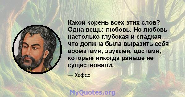 Какой корень всех этих слов? Одна вещь: любовь. Но любовь настолько глубокая и сладкая, что должна была выразить себя ароматами, звуками, цветами, которые никогда раньше не существовали.