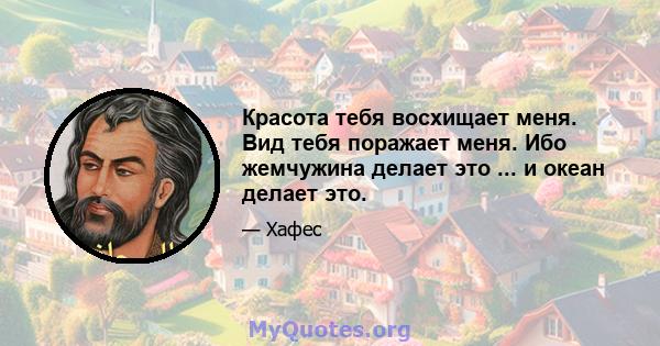 Красота тебя восхищает меня. Вид тебя поражает меня. Ибо жемчужина делает это ... и океан делает это.