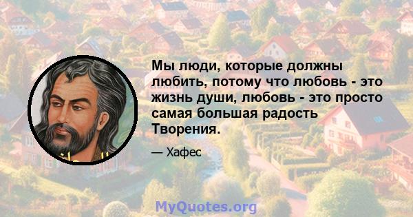 Мы люди, которые должны любить, потому что любовь - это жизнь души, любовь - это просто самая большая радость Творения.