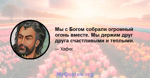 Мы с Богом собрали огромный огонь вместе. Мы держим друг друга счастливыми и теплыми.