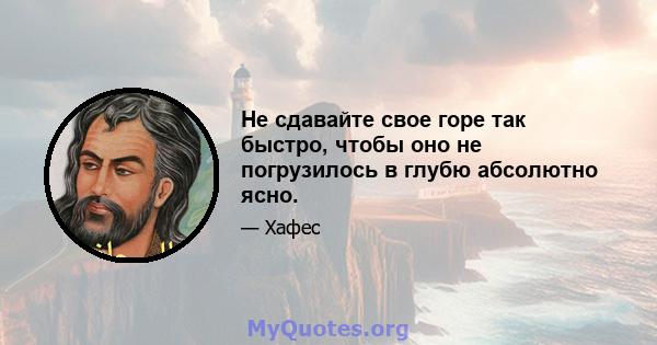 Не сдавайте свое горе так быстро, чтобы оно не погрузилось в глубю абсолютно ясно.