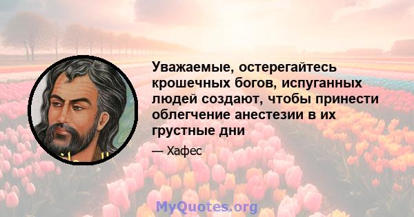 Уважаемые, остерегайтесь крошечных богов, испуганных людей создают, чтобы принести облегчение анестезии в их грустные дни