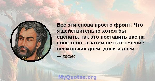 Все эти слова просто фронт. Что я действительно хотел бы сделать, так это поставить вас на свое тело, а затем петь в течение нескольких дней, дней и дней.