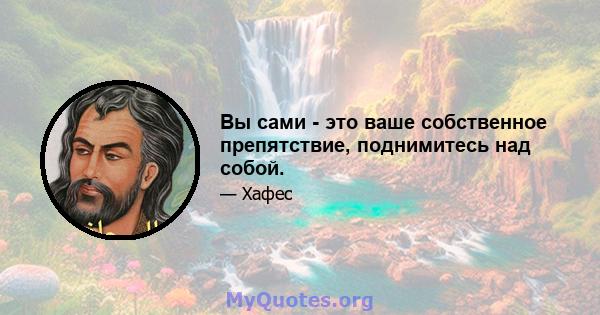 Вы сами - это ваше собственное препятствие, поднимитесь над собой.