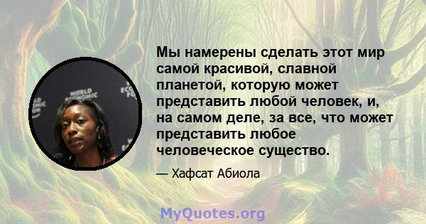 Мы намерены сделать этот мир самой красивой, славной планетой, которую может представить любой человек, и, на самом деле, за все, что может представить любое человеческое существо.