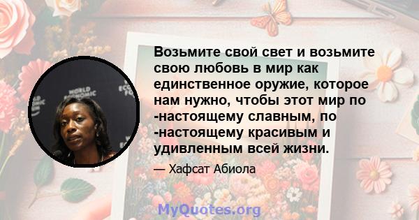 Возьмите свой свет и возьмите свою любовь в мир как единственное оружие, которое нам нужно, чтобы этот мир по -настоящему славным, по -настоящему красивым и удивленным всей жизни.