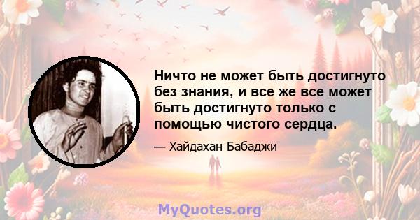 Ничто не может быть достигнуто без знания, и все же все может быть достигнуто только с помощью чистого сердца.