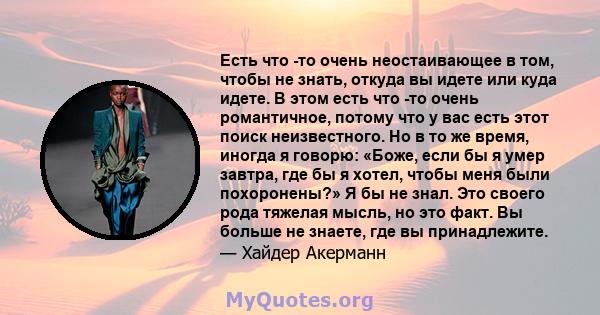 Есть что -то очень неостаивающее в том, чтобы не знать, откуда вы идете или куда идете. В этом есть что -то очень романтичное, потому что у вас есть этот поиск неизвестного. Но в то же время, иногда я говорю: «Боже,