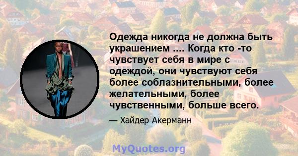 Одежда никогда не должна быть украшением .... Когда кто -то чувствует себя в мире с одеждой, они чувствуют себя более соблазнительными, более желательными, более чувственными, больше всего.