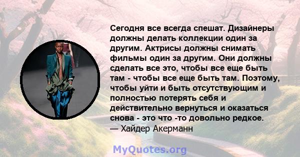 Сегодня все всегда спешат. Дизайнеры должны делать коллекции один за другим. Актрисы должны снимать фильмы один за другим. Они должны сделать все это, чтобы все еще быть там - чтобы все еще быть там. Поэтому, чтобы уйти 