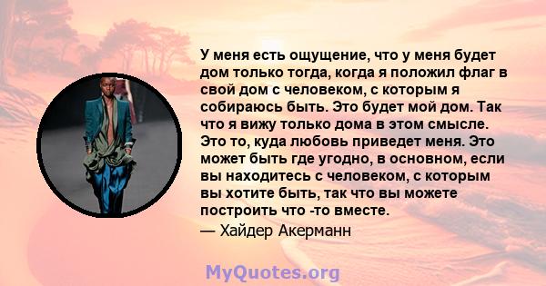 У меня есть ощущение, что у меня будет дом только тогда, когда я положил флаг в свой дом с человеком, с которым я собираюсь быть. Это будет мой дом. Так что я вижу только дома в этом смысле. Это то, куда любовь приведет 