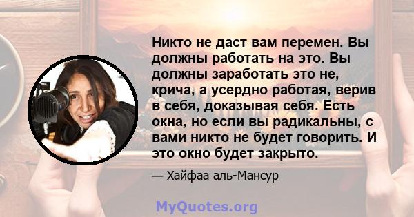 Никто не даст вам перемен. Вы должны работать на это. Вы должны заработать это не, крича, а усердно работая, верив в себя, доказывая себя. Есть окна, но если вы радикальны, с вами никто не будет говорить. И это окно